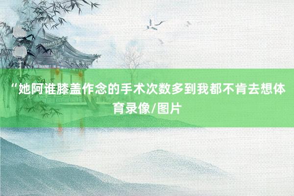 “她阿谁膝盖作念的手术次数多到我都不肯去想体育录像/图片