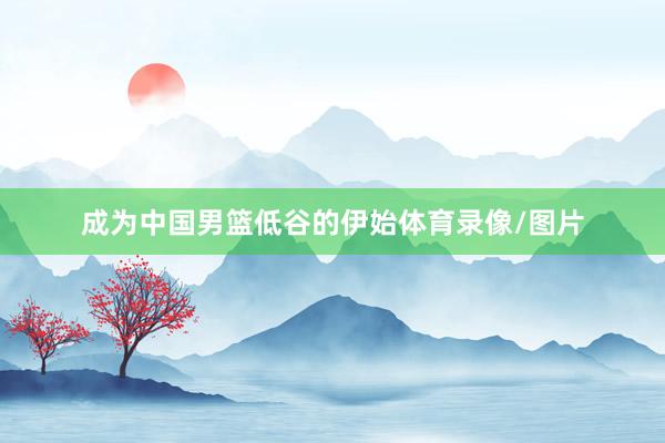 成为中国男篮低谷的伊始体育录像/图片