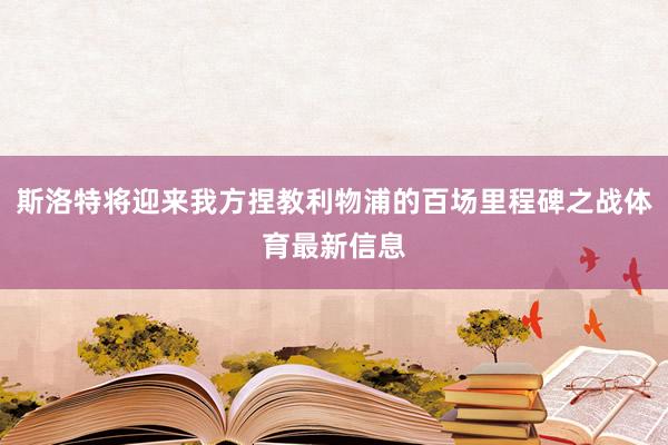 斯洛特将迎来我方捏教利物浦的百场里程碑之战体育最新信息