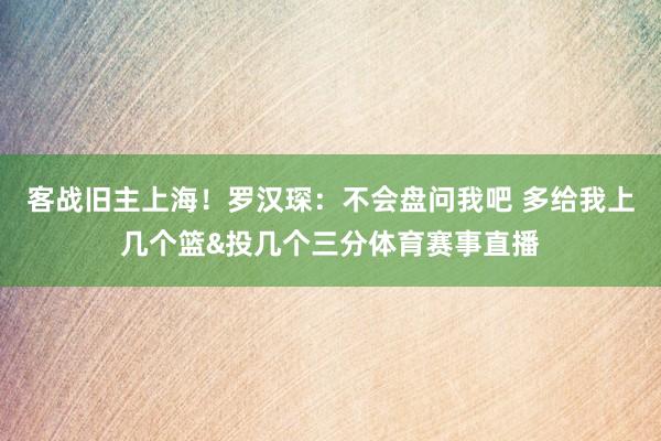 客战旧主上海！罗汉琛：不会盘问我吧 多给我上几个篮&投几个三分体育赛事直播