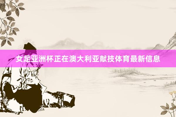 女足亚洲杯正在澳大利亚献技体育最新信息