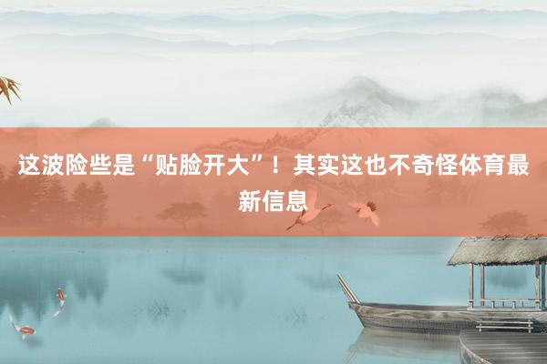 这波险些是“贴脸开大”！其实这也不奇怪体育最新信息