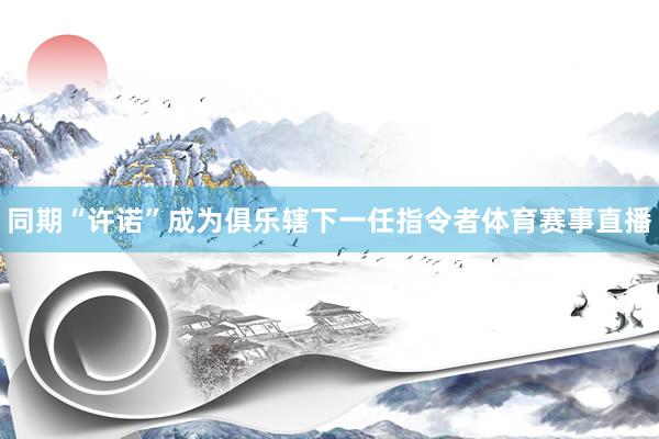 同期“许诺”成为俱乐辖下一任指令者体育赛事直播