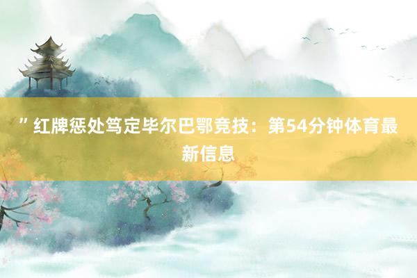 ”红牌惩处笃定毕尔巴鄂竞技：第54分钟体育最新信息
