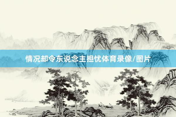 情况却令东说念主担忧体育录像/图片
