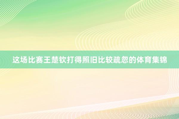 这场比赛王楚钦打得照旧比较疏忽的体育集锦
