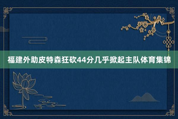 福建外助皮特森狂砍44分几乎掀起主队体育集锦