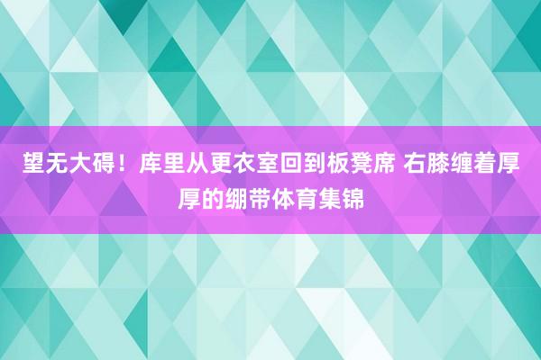 望无大碍！库里从更衣室回到板凳席 右膝缠着厚厚的绷带体育集锦