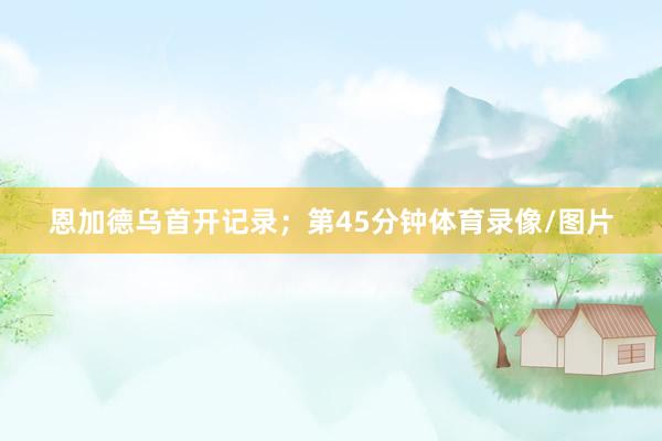 恩加德乌首开记录；第45分钟体育录像/图片