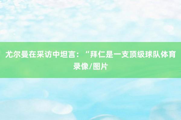 尤尔曼在采访中坦言：“拜仁是一支顶级球队体育录像/图片