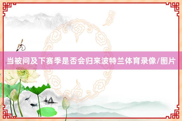 当被问及下赛季是否会归来波特兰体育录像/图片