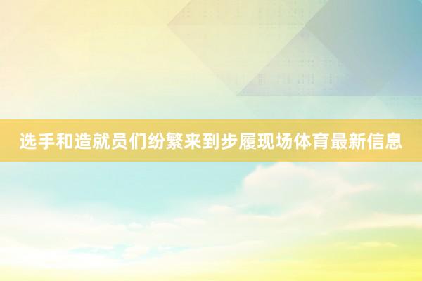 选手和造就员们纷繁来到步履现场体育最新信息