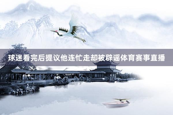 球迷看完后提议他连忙走却被辟谣体育赛事直播