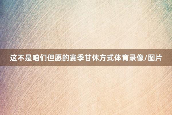 这不是咱们但愿的赛季甘休方式体育录像/图片