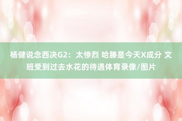 杨健说念西决G2:太惨烈 哈滕是今天X成分 文班受到过去水花的待遇体育录像/图片