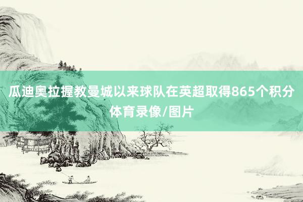 瓜迪奥拉握教曼城以来球队在英超取得865个积分体育录像/图片