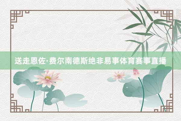 送走恩佐·费尔南德斯绝非易事体育赛事直播