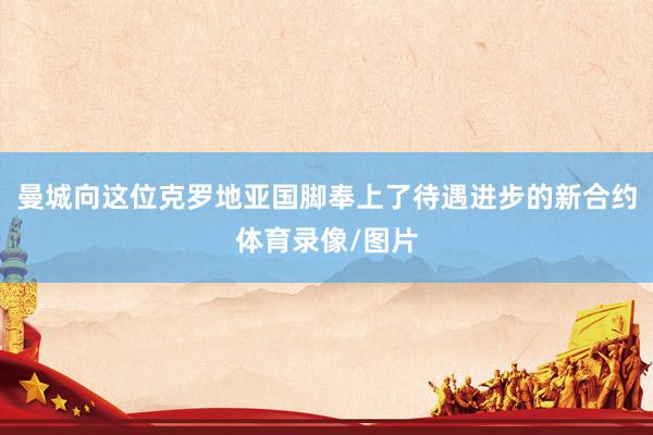 曼城向这位克罗地亚国脚奉上了待遇进步的新合约体育录像/图片