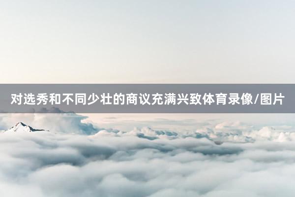 对选秀和不同少壮的商议充满兴致体育录像/图片