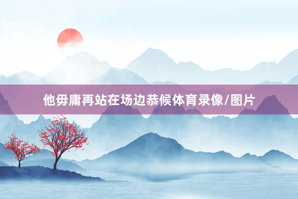 他毋庸再站在场边恭候体育录像/图片